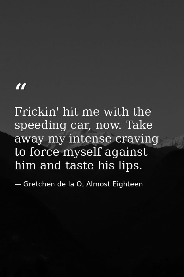 Frickin' hit me with the speeding car, now. Take away my intense craving to force myself against him and taste his lips. — Gretchen de la O, Almost Eighteen
