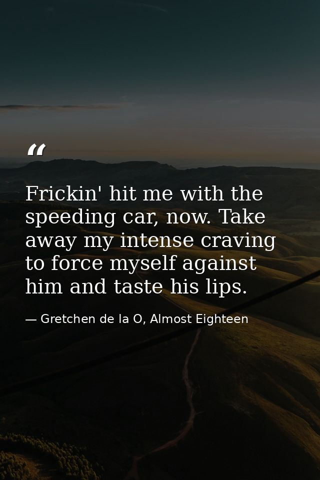 Frickin' hit me with the speeding car, now. Take away my intense craving to force myself against him and taste his lips. — Gretchen de la O, Almost Eighteen