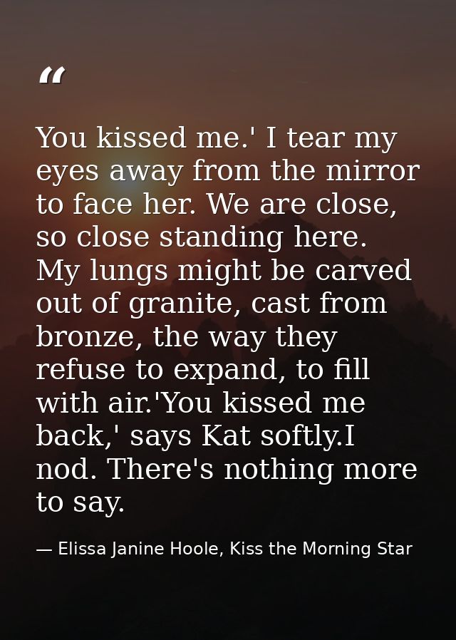 You kissed me.' I tear my eyes away from the mirror to face her. We are close, so close standing here. My lungs might be — Elissa Janine Hoole, Kiss the Morning Star