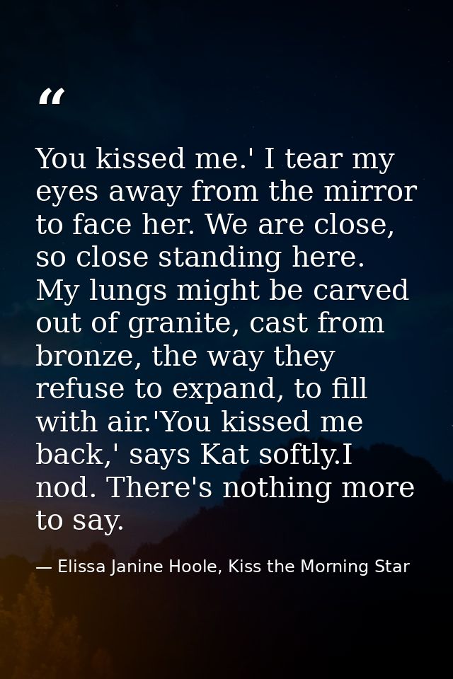 You kissed me.' I tear my eyes away from the mirror to face her. We are close, so close standing here. My lungs might be — Elissa Janine Hoole, Kiss the Morning Star