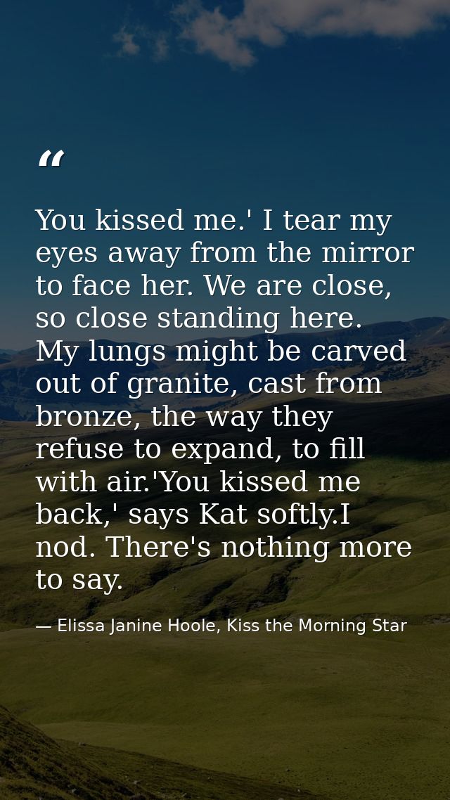 You kissed me.' I tear my eyes away from the mirror to face her. We are close, so close standing here. My lungs might be — Elissa Janine Hoole, Kiss the Morning Star