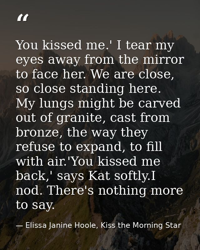 You kissed me.' I tear my eyes away from the mirror to face her. We are close, so close standing here. My lungs might be — Elissa Janine Hoole, Kiss the Morning Star