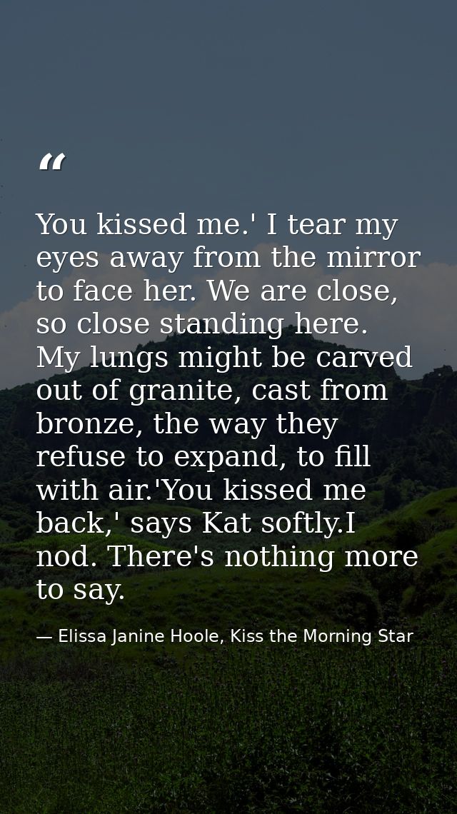 You kissed me.' I tear my eyes away from the mirror to face her. We are close, so close standing here. My lungs might be — Elissa Janine Hoole, Kiss the Morning Star