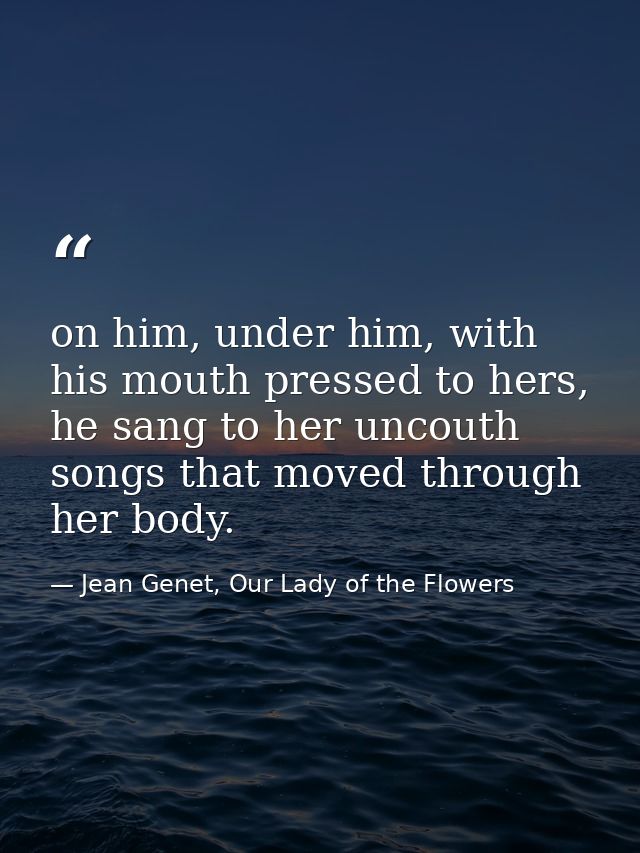 on him, under him, with his mouth pressed to hers, he sang to her uncouth songs that moved through her body. — Jean Genet, Our Lady of the Flowers