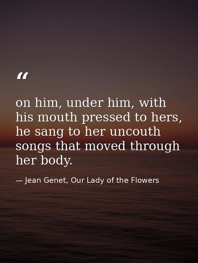 on him, under him, with his mouth pressed to hers, he sang to her uncouth songs that moved through her body. — Jean Genet, Our Lady of the Flowers