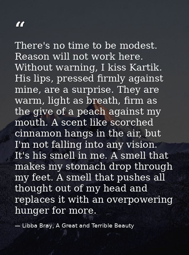 There's no time to be modest. Reason will not work here. Without warning, I kiss Kartik. His lips, pressed firmly agains — Libba Bray, A Great and Terrible Beauty