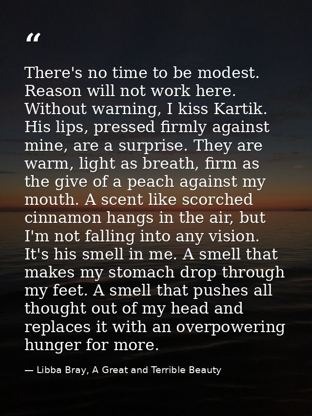 There's no time to be modest. Reason will not work here. Without warning, I kiss Kartik. His lips, pressed firmly agains — Libba Bray, A Great and Terrible Beauty