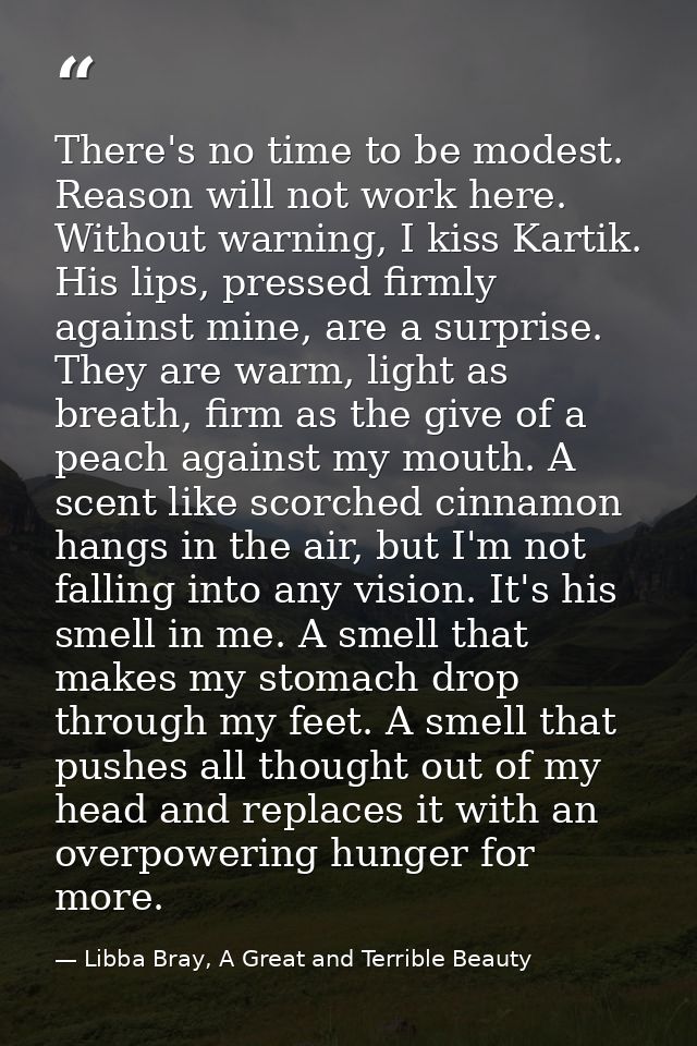 There's no time to be modest. Reason will not work here. Without warning, I kiss Kartik. His lips, pressed firmly agains — Libba Bray, A Great and Terrible Beauty