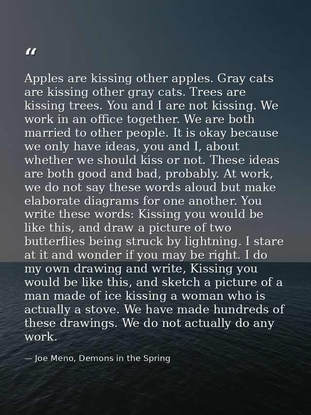 Apples are kissing other apples. Gray cats are kissing other gray cats. Trees are kissing trees. You and I are not kissi — Joe Meno, Demons in the Spring