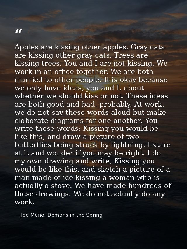 Apples are kissing other apples. Gray cats are kissing other gray cats. Trees are kissing trees. You and I are not kissi — Joe Meno, Demons in the Spring