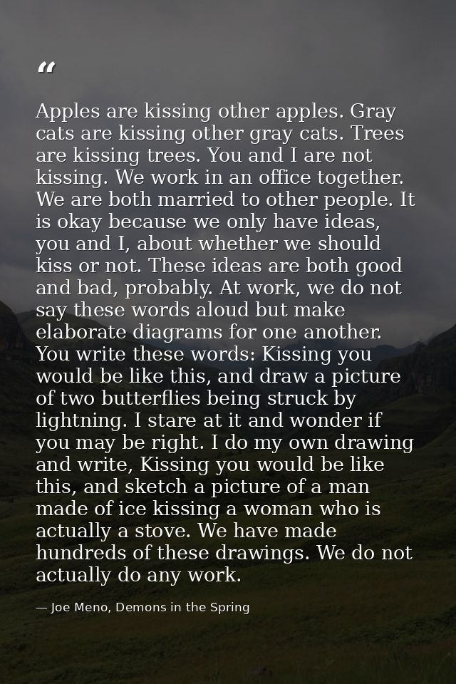 Apples are kissing other apples. Gray cats are kissing other gray cats. Trees are kissing trees. You and I are not kissi — Joe Meno, Demons in the Spring