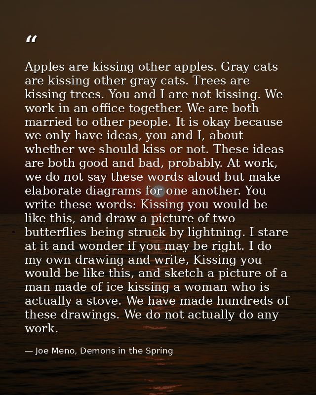 Apples are kissing other apples. Gray cats are kissing other gray cats. Trees are kissing trees. You and I are not kissi — Joe Meno, Demons in the Spring