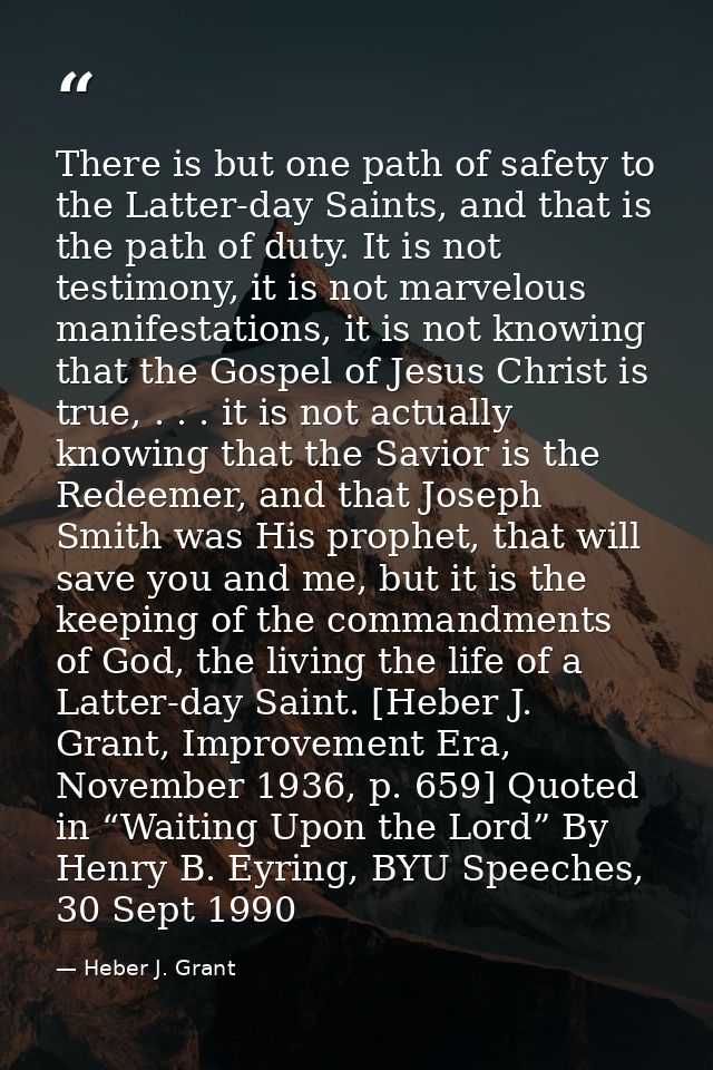 There is but one path of safety to the Latter-day Saints, and that is the path of duty. It is not testimony, it is not m — Heber J. Grant