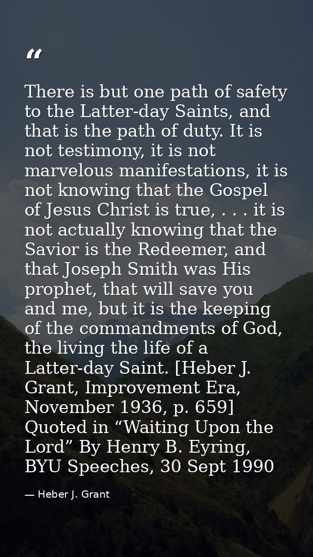 There is but one path of safety to the Latter-day Saints, and that is the path of duty. It is not testimony, it is not m — Heber J. Grant