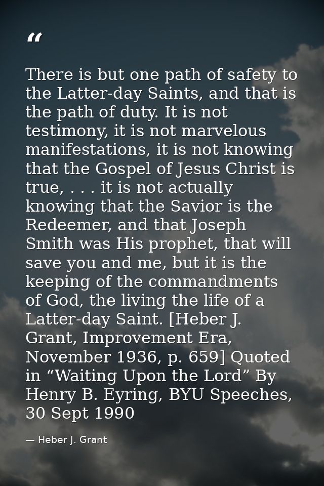 There is but one path of safety to the Latter-day Saints, and that is the path of duty. It is not testimony, it is not m — Heber J. Grant