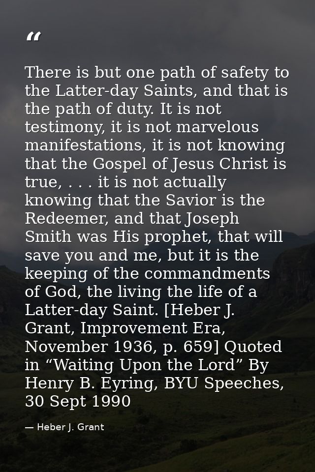 There is but one path of safety to the Latter-day Saints, and that is the path of duty. It is not testimony, it is not m — Heber J. Grant