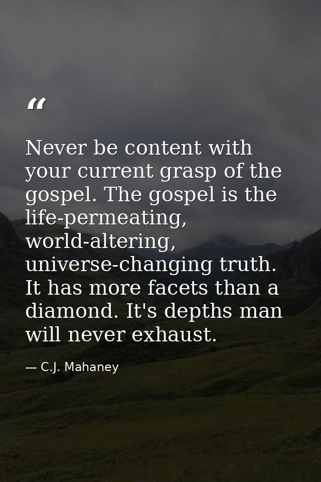 Never be content with your current grasp of the gospel. The gospel is the life-permeating, world-altering, universe-chan — C.J. Mahaney