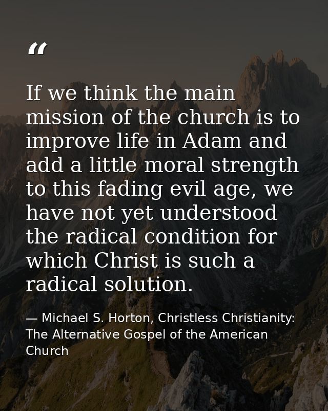 If we think the main mission of the church is to improve life in Adam and add a little moral strength to this fading evi — Michael S. Horton, Christless Christianity: The Alternative Gospel of the American Church