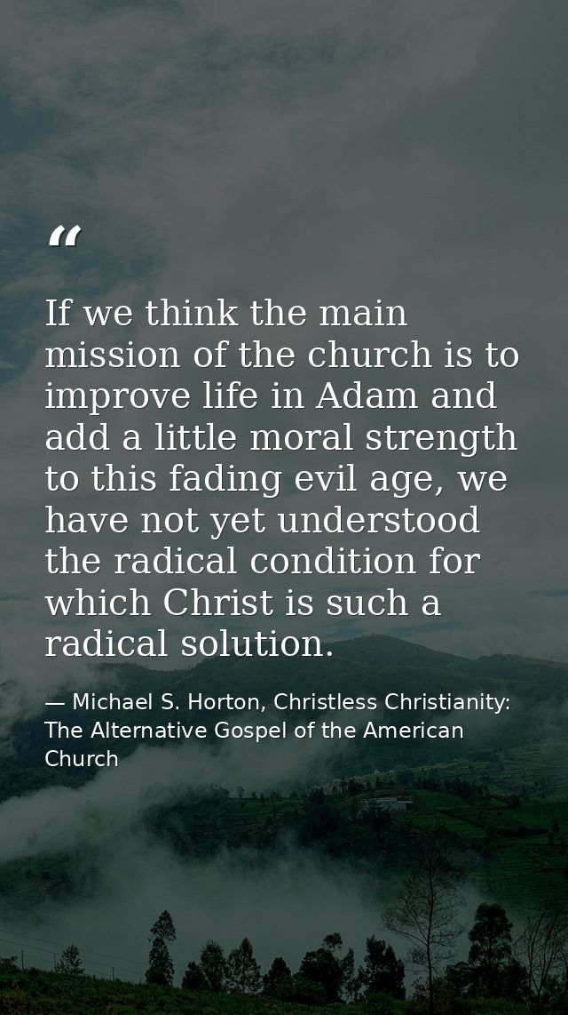 If we think the main mission of the church is to improve life in Adam and add a little moral strength to this fading evi — Michael S. Horton, Christless Christianity: The Alternative Gospel of the American Church