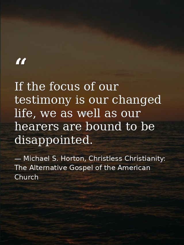 If the focus of our testimony is our changed life, we as well as our hearers are bound to be disappointed. — Michael S. Horton, Christless Christianity: The Alternative Gospel of the American Church