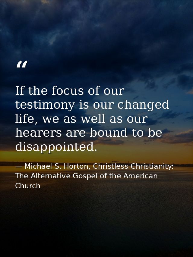 If the focus of our testimony is our changed life, we as well as our hearers are bound to be disappointed. — Michael S. Horton, Christless Christianity: The Alternative Gospel of the American Church