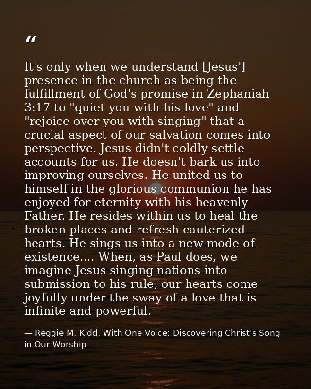 It's only when we understand [Jesus'] presence in the church as being the fulfillment of God's promise in Zephaniah 3:17 — Reggie M. Kidd, With One Voice: Discovering Christ's Song in Our Worship