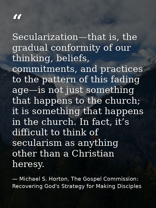Secularization—that is, the gradual conformity of our thinking, beliefs, commitments, and practices to the pattern of th — Michael S. Horton, The Gospel Commission: Recovering God's Strategy for Making Disciples