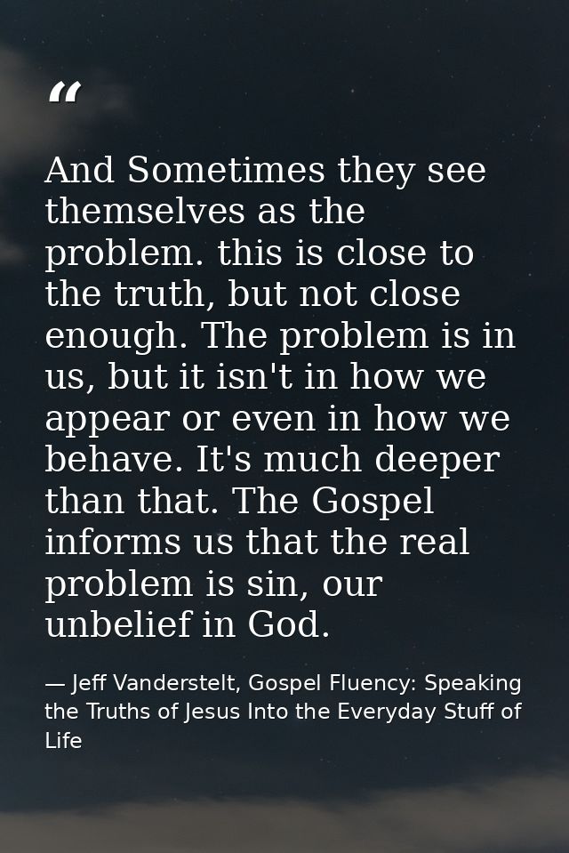 And Sometimes they see themselves as the problem. this is close to the truth, but not close enough. The problem is in us — Jeff Vanderstelt, Gospel Fluency: Speaking the Truths of Jesus Into the Everyday Stuff of Life