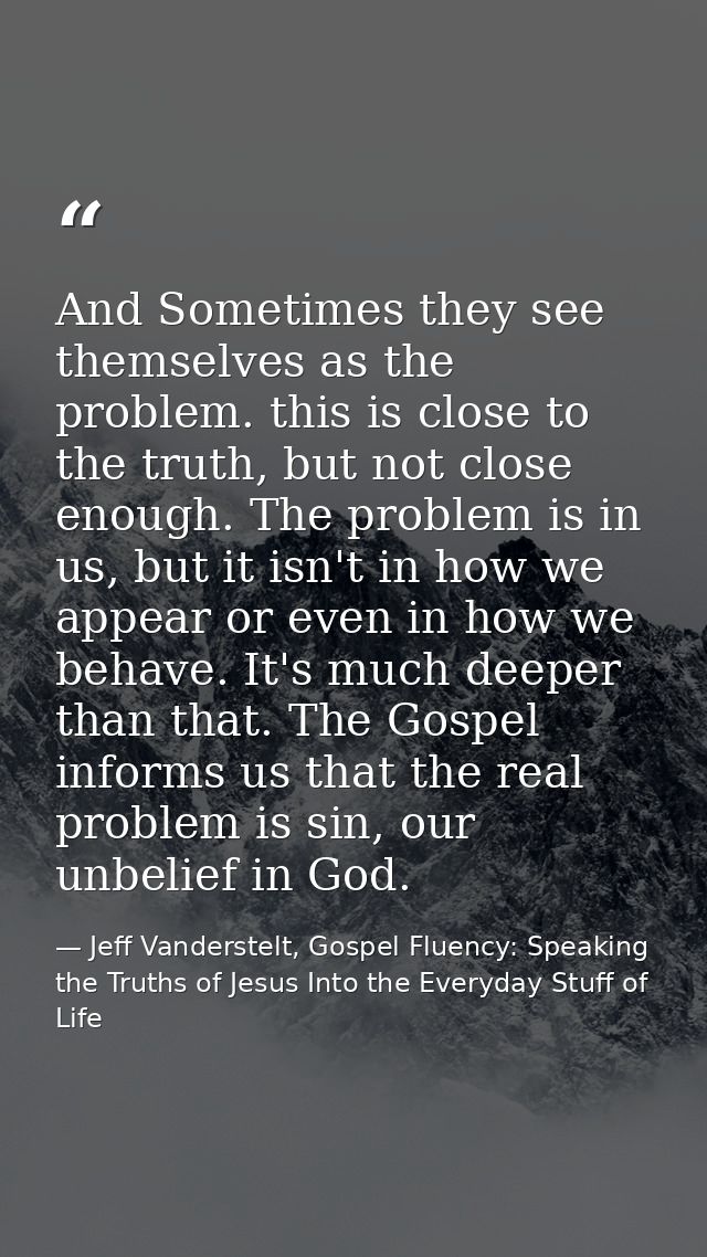 And Sometimes they see themselves as the problem. this is close to the truth, but not close enough. The problem is in us — Jeff Vanderstelt, Gospel Fluency: Speaking the Truths of Jesus Into the Everyday Stuff of Life