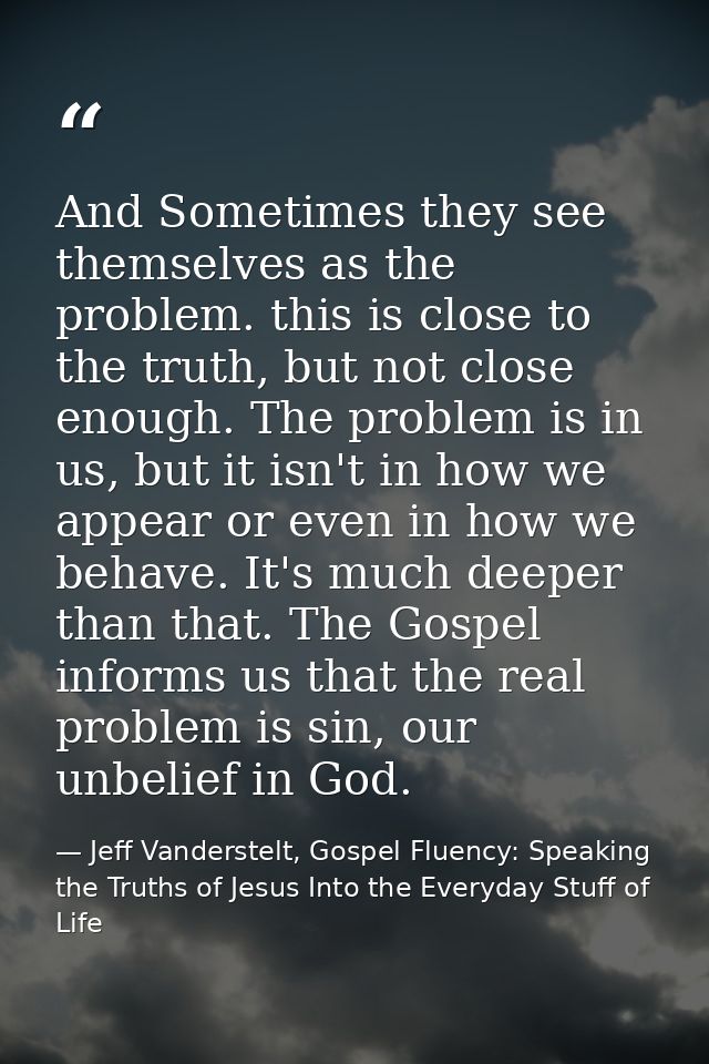 And Sometimes they see themselves as the problem. this is close to the truth, but not close enough. The problem is in us — Jeff Vanderstelt, Gospel Fluency: Speaking the Truths of Jesus Into the Everyday Stuff of Life