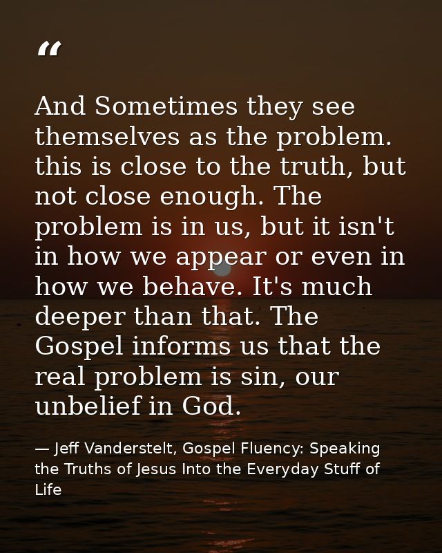 And Sometimes they see themselves as the problem. this is close to the truth, but not close enough. The problem is in us — Jeff Vanderstelt, Gospel Fluency: Speaking the Truths of Jesus Into the Everyday Stuff of Life