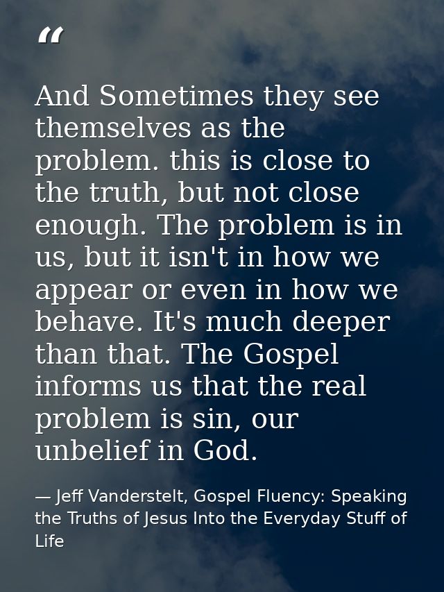 And Sometimes they see themselves as the problem. this is close to the truth, but not close enough. The problem is in us — Jeff Vanderstelt, Gospel Fluency: Speaking the Truths of Jesus Into the Everyday Stuff of Life