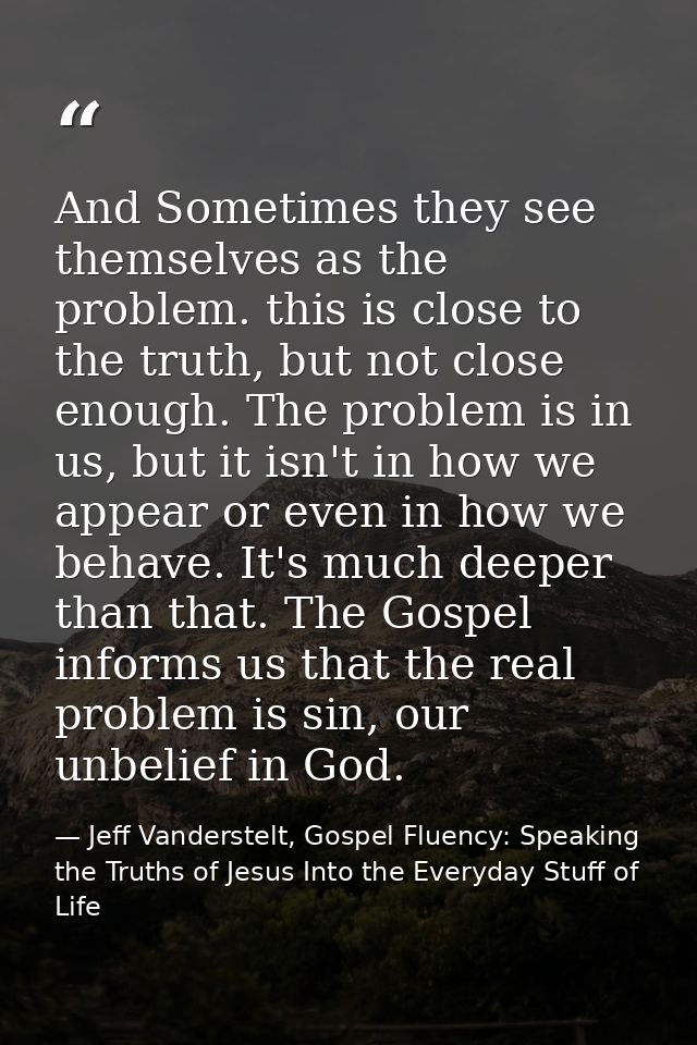 And Sometimes they see themselves as the problem. this is close to the truth, but not close enough. The problem is in us — Jeff Vanderstelt, Gospel Fluency: Speaking the Truths of Jesus Into the Everyday Stuff of Life