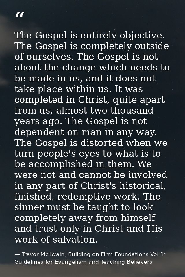 The Gospel is entirely objective. The Gospel is completely outside of ourselves. The Gospel is not about the change whic — Trevor McIlwain, Building on Firm Foundations Vol 1: Guidelines for Evangelism and Teaching Believers