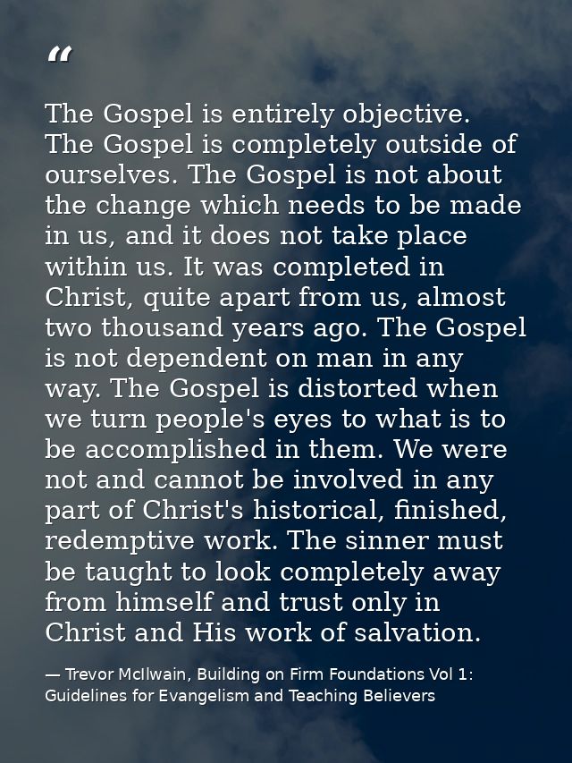 The Gospel is entirely objective. The Gospel is completely outside of ourselves. The Gospel is not about the change whic — Trevor McIlwain, Building on Firm Foundations Vol 1: Guidelines for Evangelism and Teaching Believers