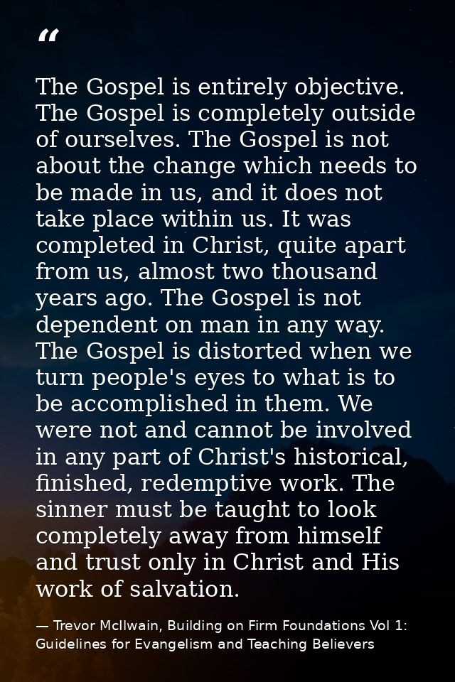 The Gospel is entirely objective. The Gospel is completely outside of ourselves. The Gospel is not about the change whic — Trevor McIlwain, Building on Firm Foundations Vol 1: Guidelines for Evangelism and Teaching Believers