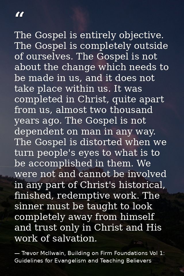 The Gospel is entirely objective. The Gospel is completely outside of ourselves. The Gospel is not about the change whic — Trevor McIlwain, Building on Firm Foundations Vol 1: Guidelines for Evangelism and Teaching Believers
