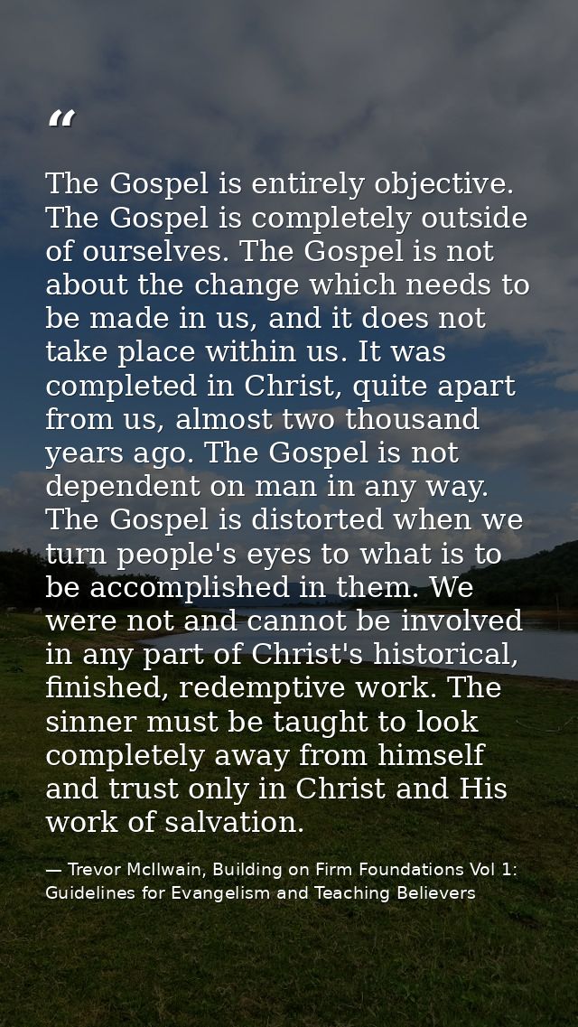 The Gospel is entirely objective. The Gospel is completely outside of ourselves. The Gospel is not about the change whic — Trevor McIlwain, Building on Firm Foundations Vol 1: Guidelines for Evangelism and Teaching Believers