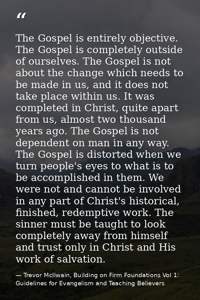 The Gospel is entirely objective. The Gospel is completely outside of ourselves. The Gospel is not about the change whic — Trevor McIlwain, Building on Firm Foundations Vol 1: Guidelines for Evangelism and Teaching Believers