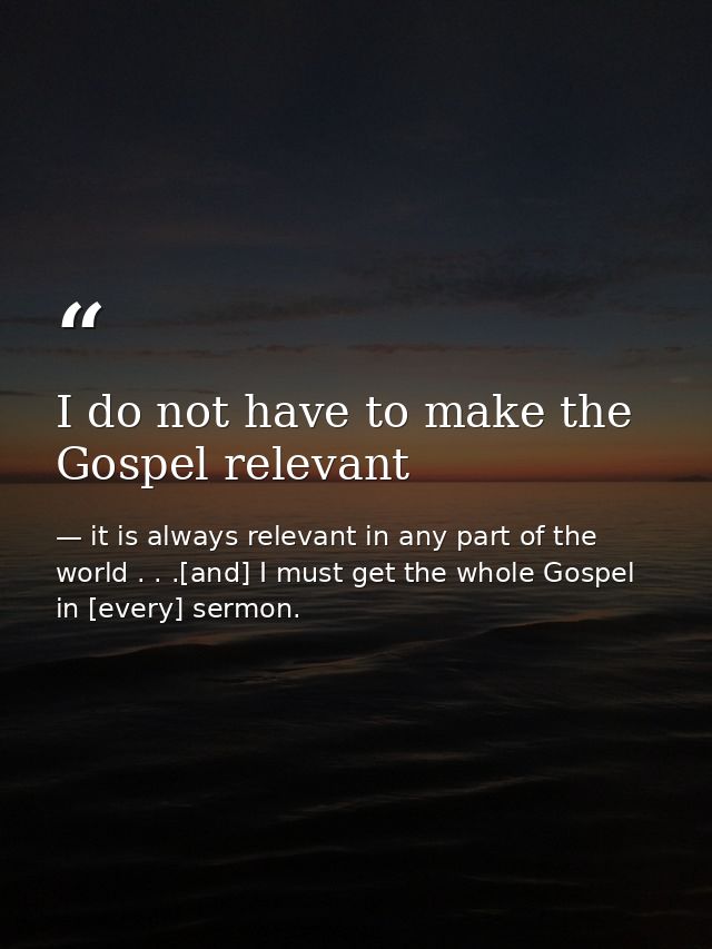 I do not have to make the Gospel relevant — it is always relevant in any part of the world . . .[and] I must get the whole Gospel in [every] sermon.