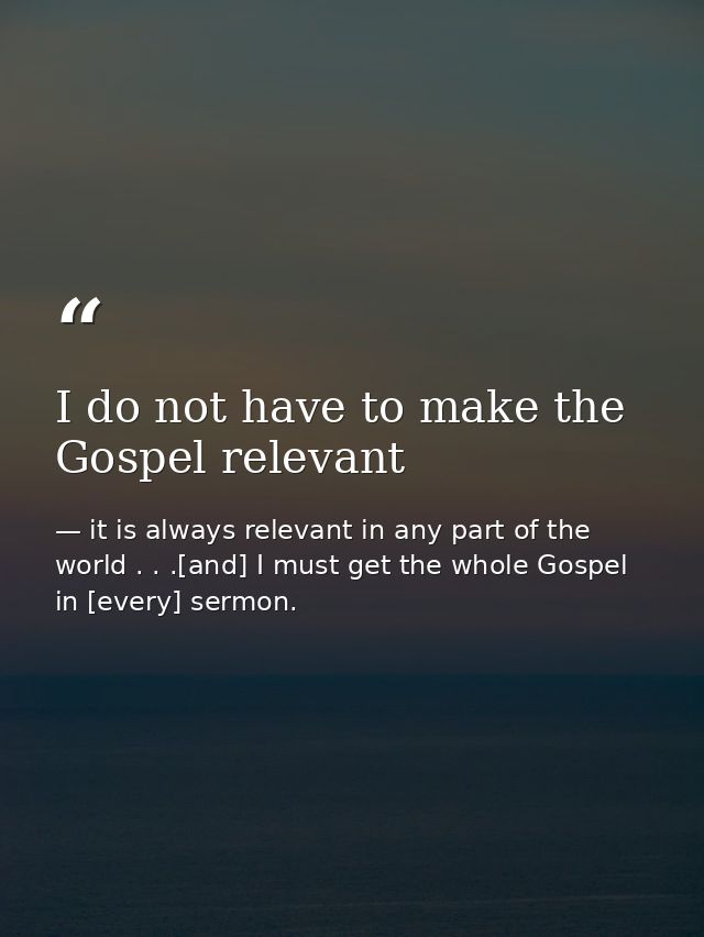 I do not have to make the Gospel relevant — it is always relevant in any part of the world . . .[and] I must get the whole Gospel in [every] sermon.