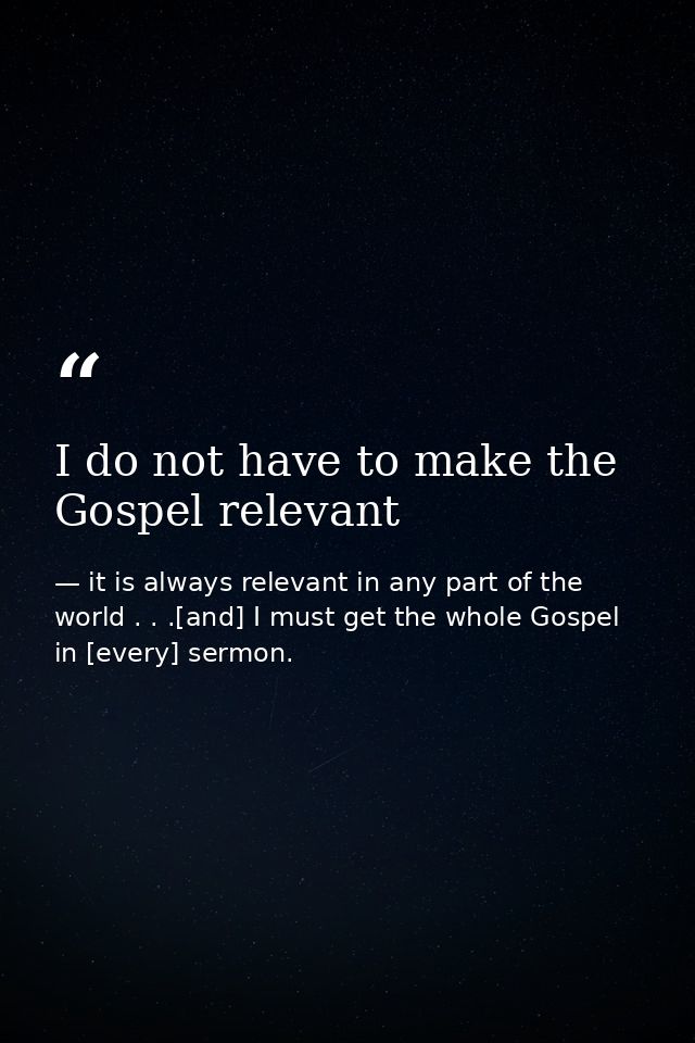 I do not have to make the Gospel relevant — it is always relevant in any part of the world . . .[and] I must get the whole Gospel in [every] sermon.