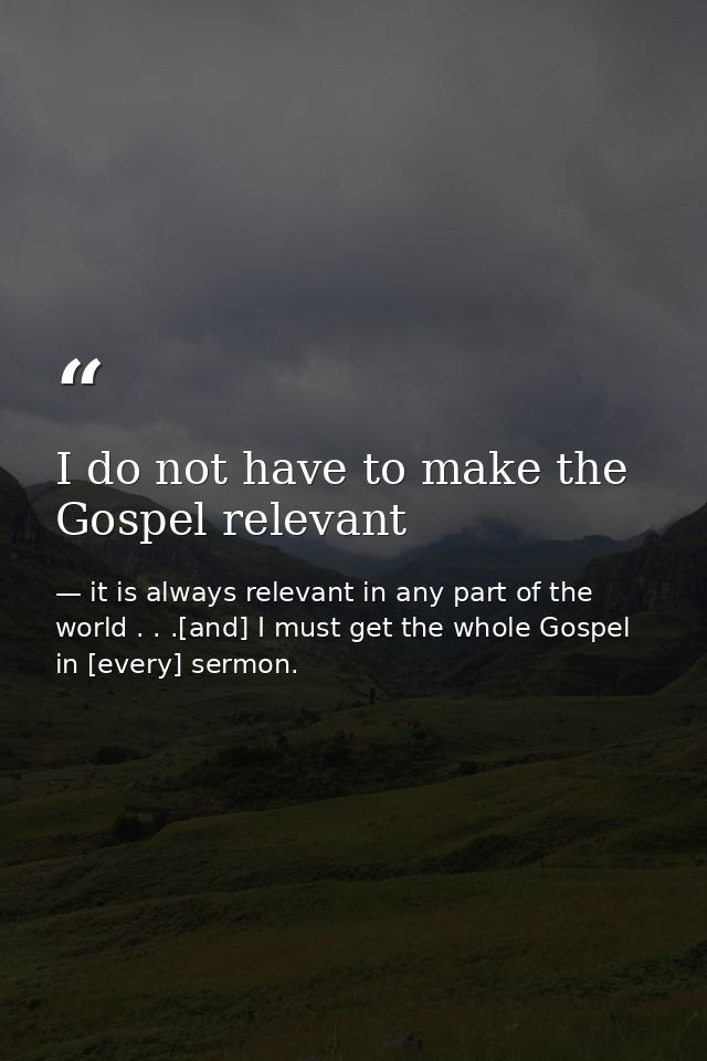 I do not have to make the Gospel relevant — it is always relevant in any part of the world . . .[and] I must get the whole Gospel in [every] sermon.