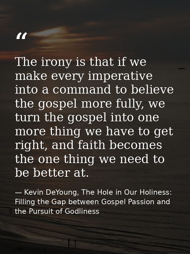 The irony is that if we make every imperative into a command to believe the gospel more fully, we turn the gospel into o — Kevin DeYoung, The Hole in Our Holiness: Filling the Gap between Gospel Passion and the Pursuit of Godliness