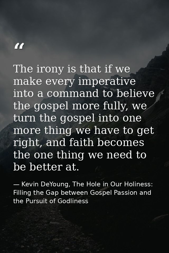 The irony is that if we make every imperative into a command to believe the gospel more fully, we turn the gospel into o — Kevin DeYoung, The Hole in Our Holiness: Filling the Gap between Gospel Passion and the Pursuit of Godliness