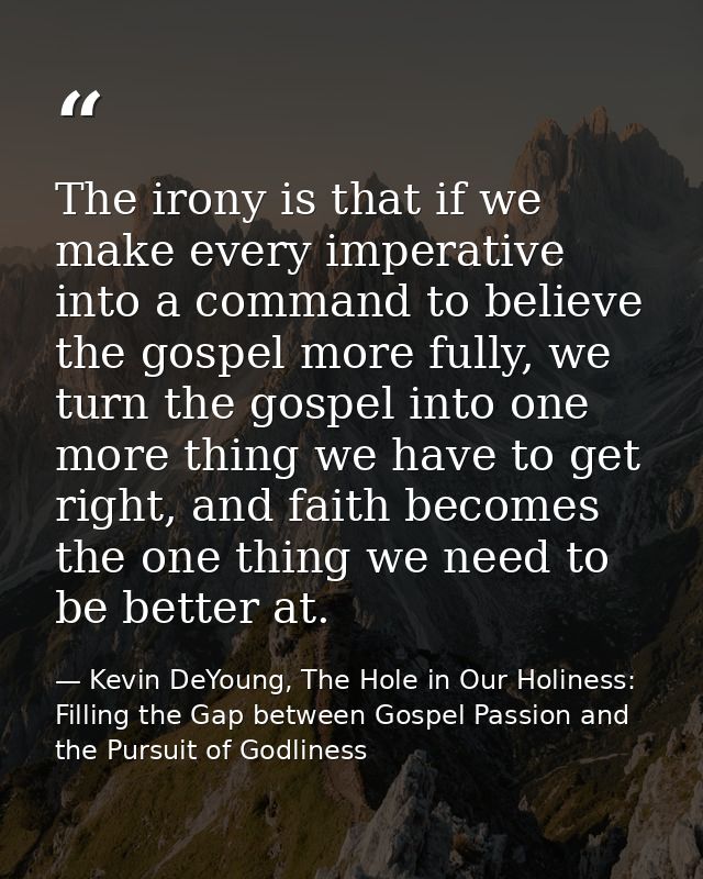The irony is that if we make every imperative into a command to believe the gospel more fully, we turn the gospel into o — Kevin DeYoung, The Hole in Our Holiness: Filling the Gap between Gospel Passion and the Pursuit of Godliness