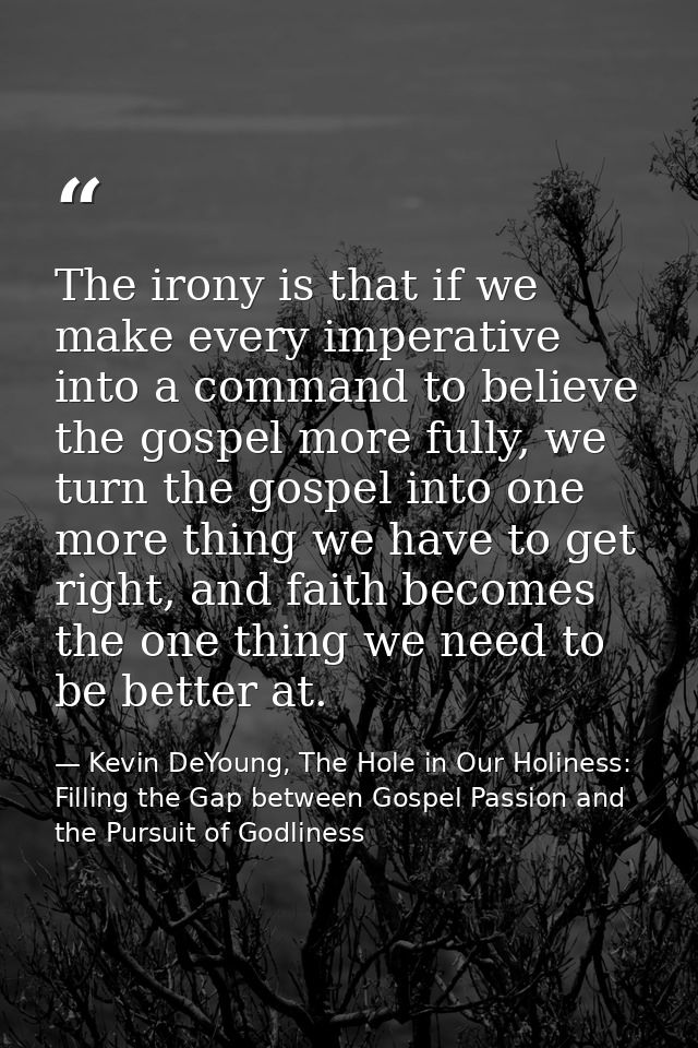 The irony is that if we make every imperative into a command to believe the gospel more fully, we turn the gospel into o — Kevin DeYoung, The Hole in Our Holiness: Filling the Gap between Gospel Passion and the Pursuit of Godliness