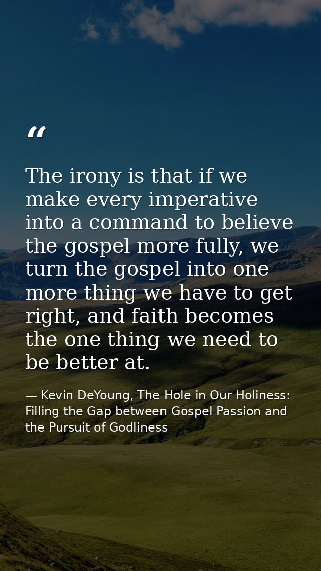 The irony is that if we make every imperative into a command to believe the gospel more fully, we turn the gospel into o — Kevin DeYoung, The Hole in Our Holiness: Filling the Gap between Gospel Passion and the Pursuit of Godliness
