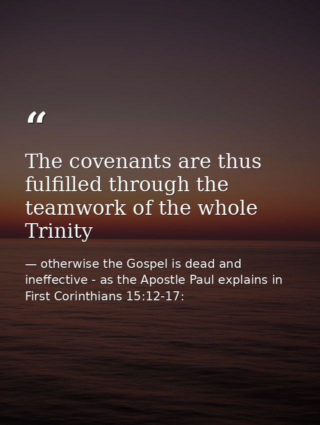 The covenants are thus fulfilled through the teamwork of the whole Trinity — otherwise the Gospel is dead and ineffective - as the Apostle Paul explains in First Corinthians 15:12-17: