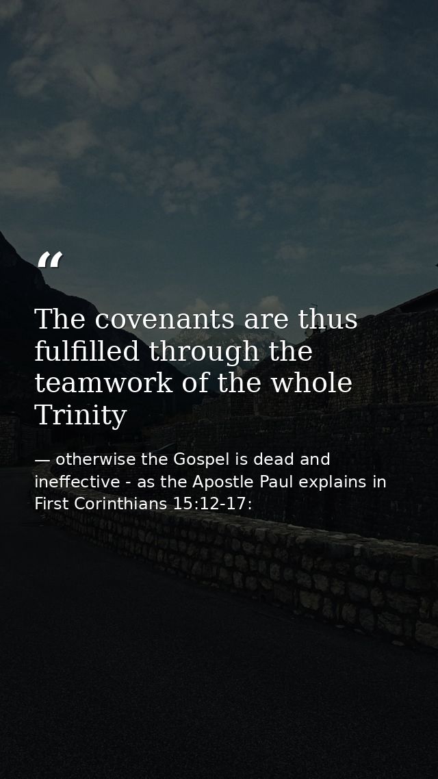 The covenants are thus fulfilled through the teamwork of the whole Trinity — otherwise the Gospel is dead and ineffective - as the Apostle Paul explains in First Corinthians 15:12-17: